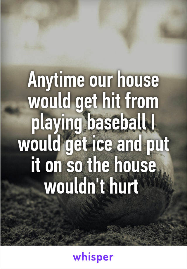 Anytime our house would get hit from playing baseball I would get ice and put it on so the house wouldn't hurt 