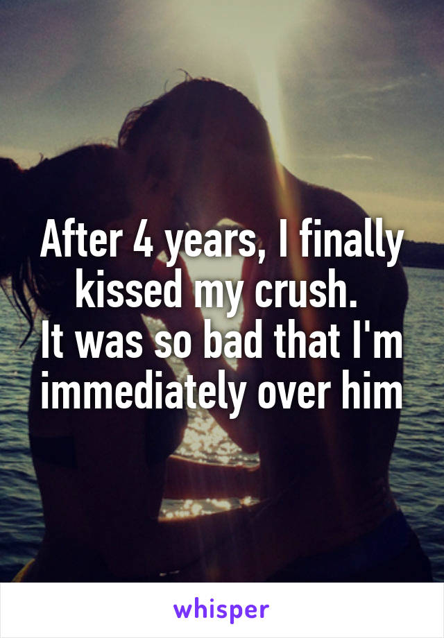 After 4 years, I finally kissed my crush. 
It was so bad that I'm immediately over him
