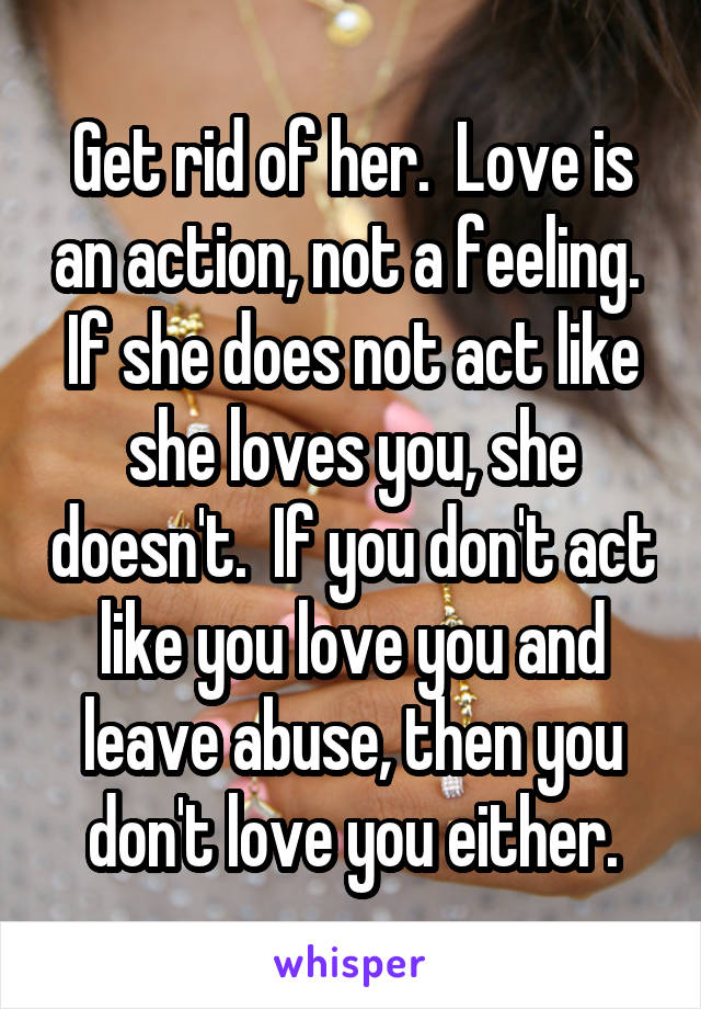 Get rid of her.  Love is an action, not a feeling.  If she does not act like she loves you, she doesn't.  If you don't act like you love you and leave abuse, then you don't love you either.