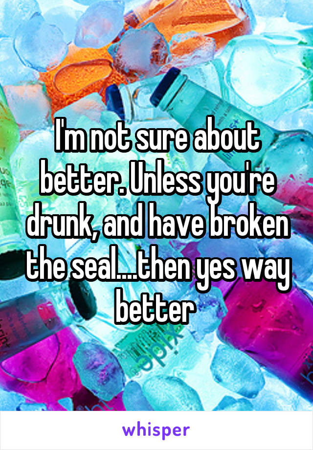 I'm not sure about better. Unless you're drunk, and have broken the seal....then yes way better 