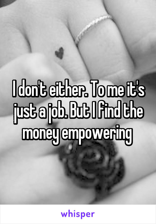 I don't either. To me it's just a job. But I find the money empowering 