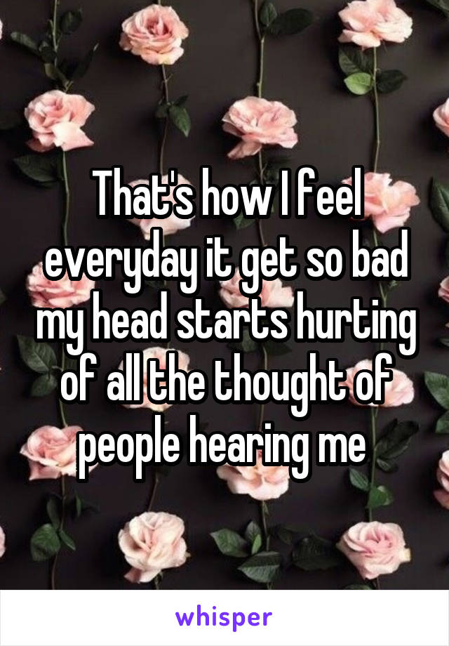 That's how I feel everyday it get so bad my head starts hurting of all the thought of people hearing me 