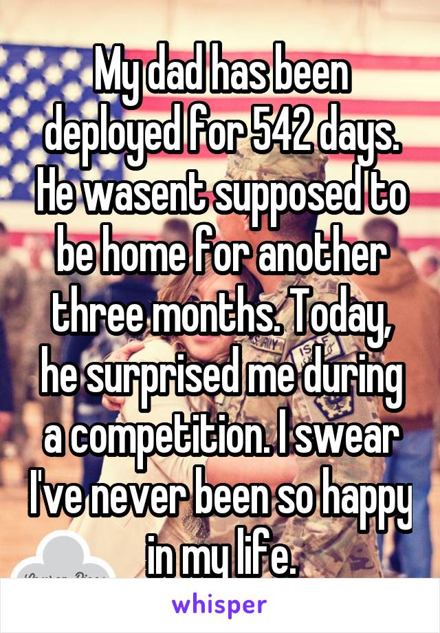 My dad has been deployed for 542 days. He wasent supposed to be home for another three months. Today, he surprised me during a competition. I swear I've never been so happy in my life.