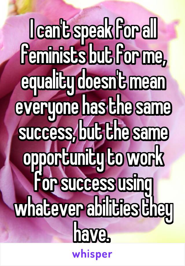 I can't speak for all feminists but for me, equality doesn't mean everyone has the same success, but the same opportunity to work for success using whatever abilities they have. 