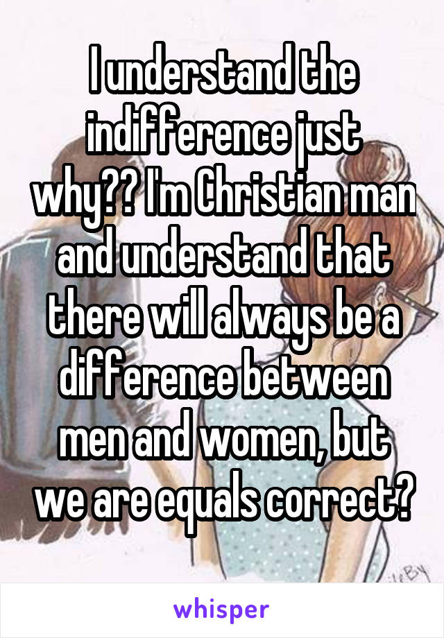 I understand the indifference just why?? I'm Christian man and understand that there will always be a difference between men and women, but we are equals correct? 