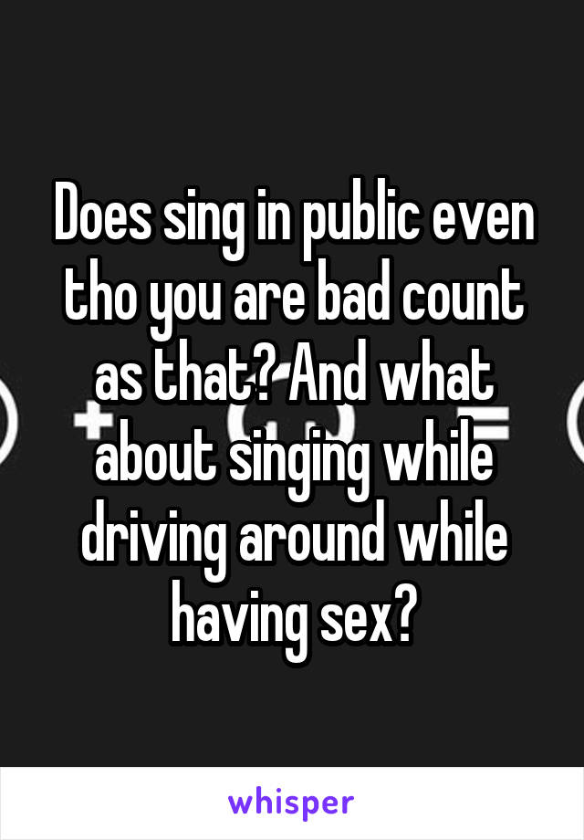 Does sing in public even tho you are bad count as that? And what about singing while driving around while having sex?