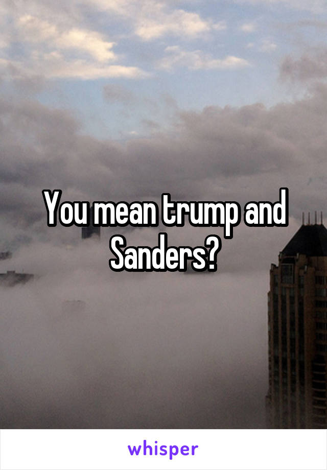 You mean trump and Sanders?