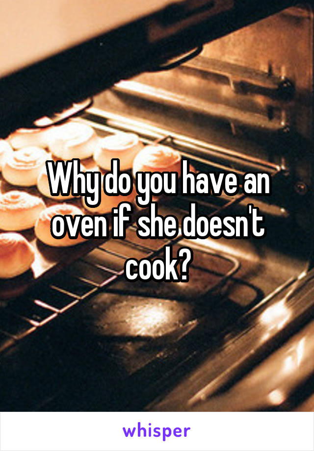 Why do you have an oven if she doesn't cook?