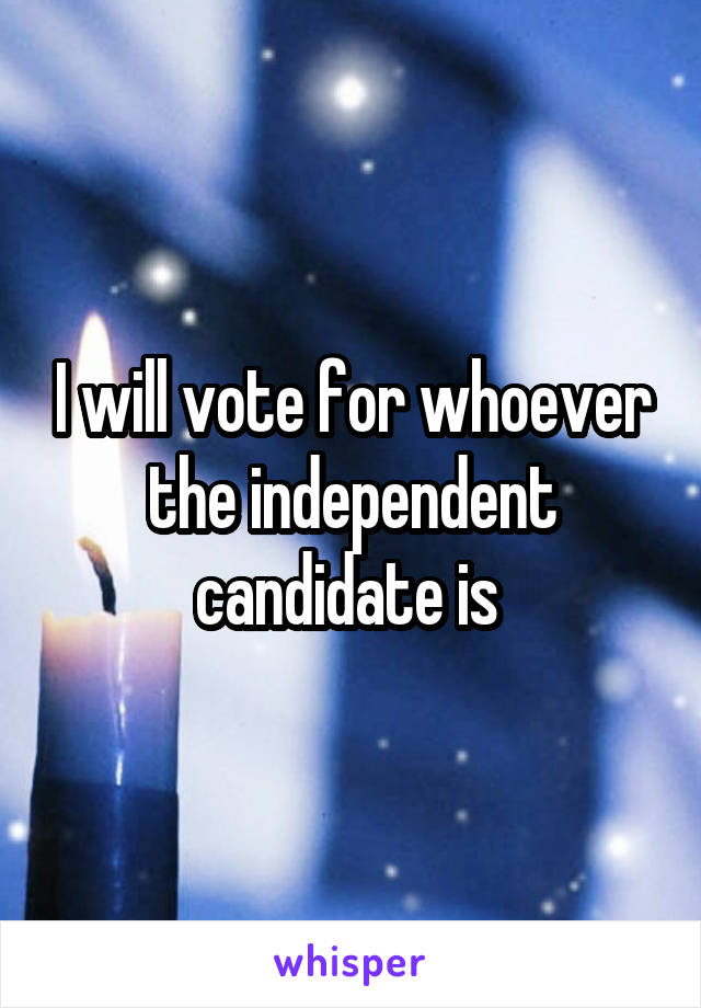 I will vote for whoever the independent candidate is 