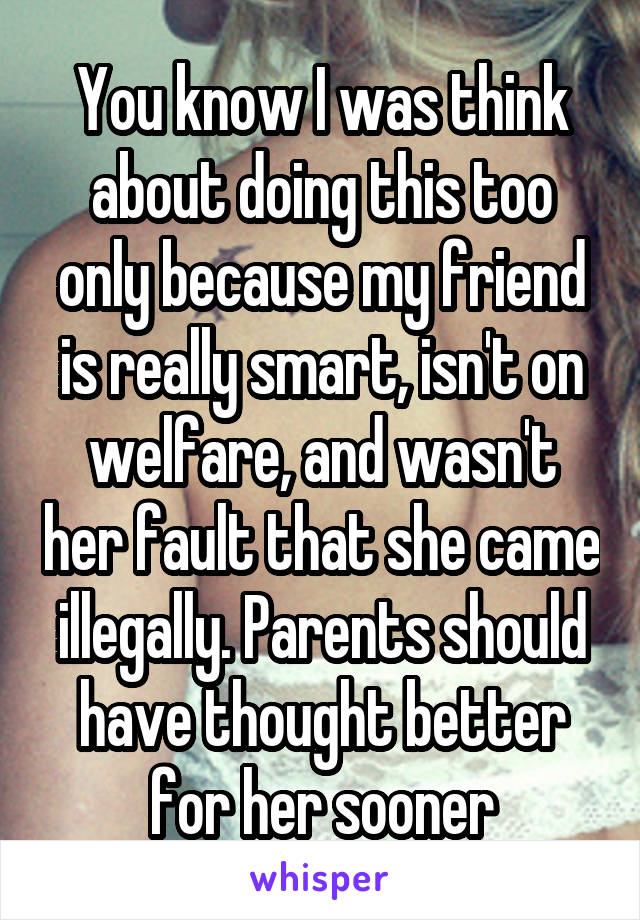 You know I was think about doing this too only because my friend is really smart, isn't on welfare, and wasn't her fault that she came illegally. Parents should have thought better for her sooner