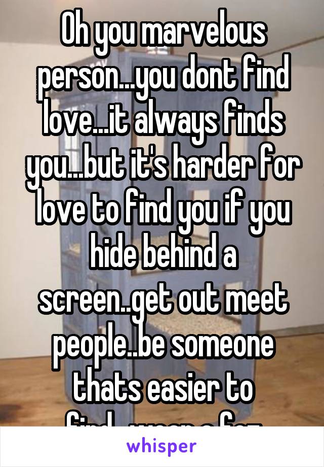 Oh you marvelous person...you dont find love...it always finds you...but it's harder for love to find you if you hide behind a screen..get out meet people..be someone thats easier to find...wear a fez