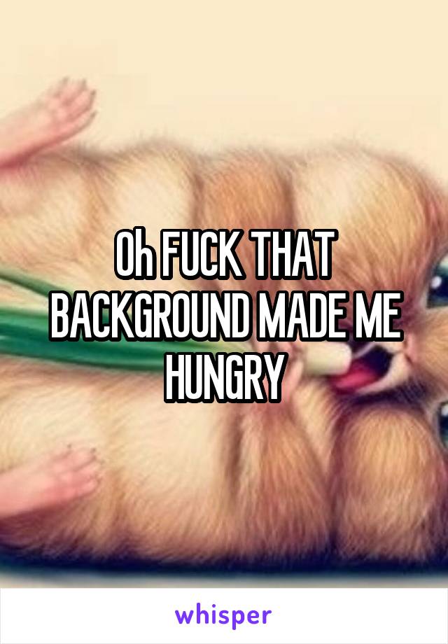 Oh FUCK THAT BACKGROUND MADE ME HUNGRY