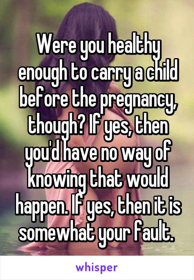 Were you healthy enough to carry a child before the pregnancy, though? If yes, then you'd have no way of knowing that would happen. If yes, then it is somewhat your fault. 