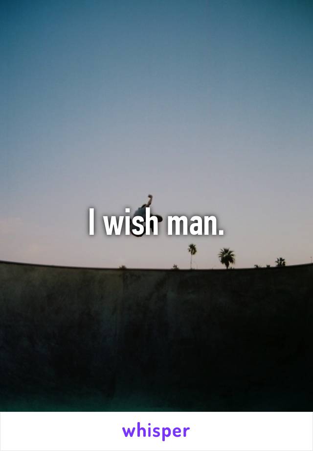 I wish man.