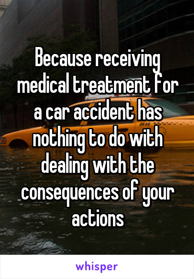 Because receiving medical treatment for a car accident has nothing to do with dealing with the consequences of your actions