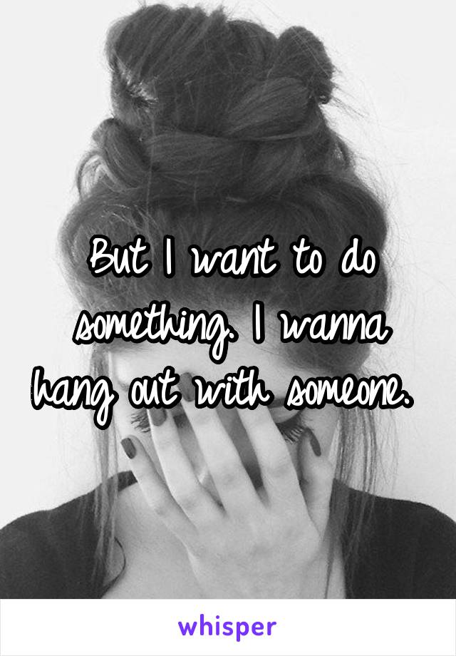 But I want to do something. I wanna hang out with someone. 