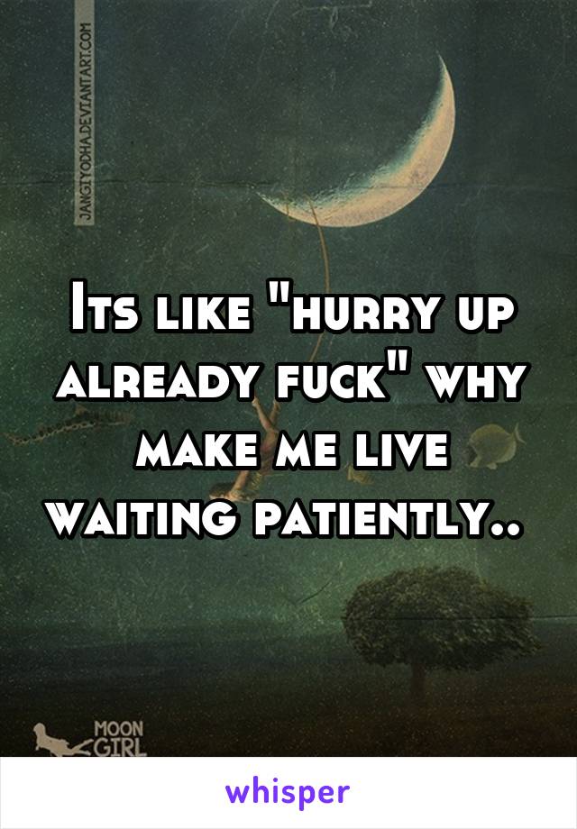 Its like "hurry up already fuck" why make me live waiting patiently.. 