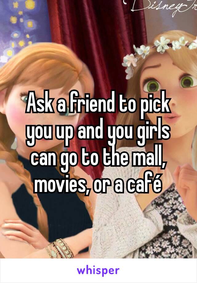 Ask a friend to pick you up and you girls can go to the mall, movies, or a café