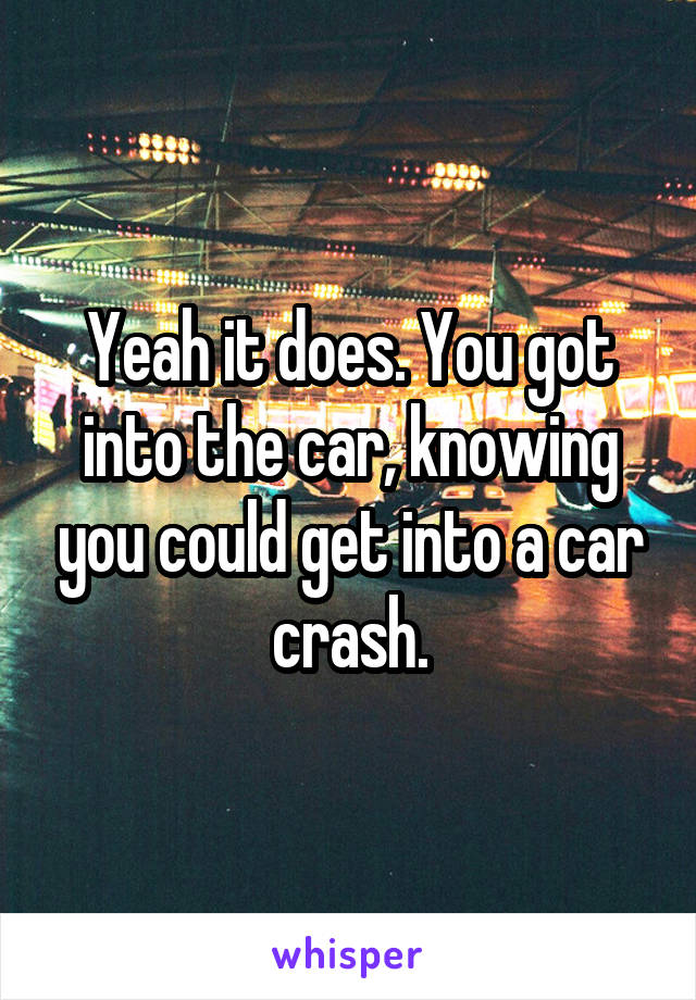 Yeah it does. You got into the car, knowing you could get into a car crash.