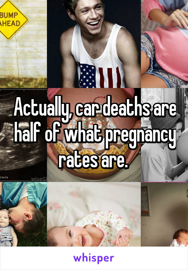 Actually, car deaths are half of what pregnancy rates are. 