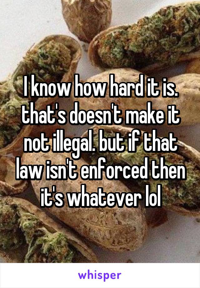 I know how hard it is. that's doesn't make it not illegal. but if that law isn't enforced then it's whatever lol