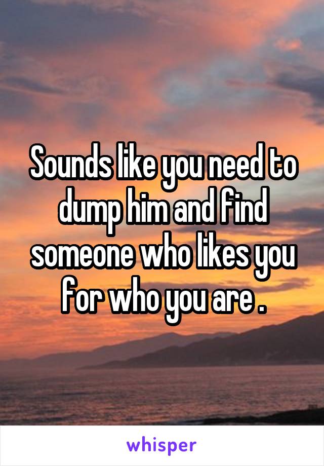 Sounds like you need to dump him and find someone who likes you for who you are .