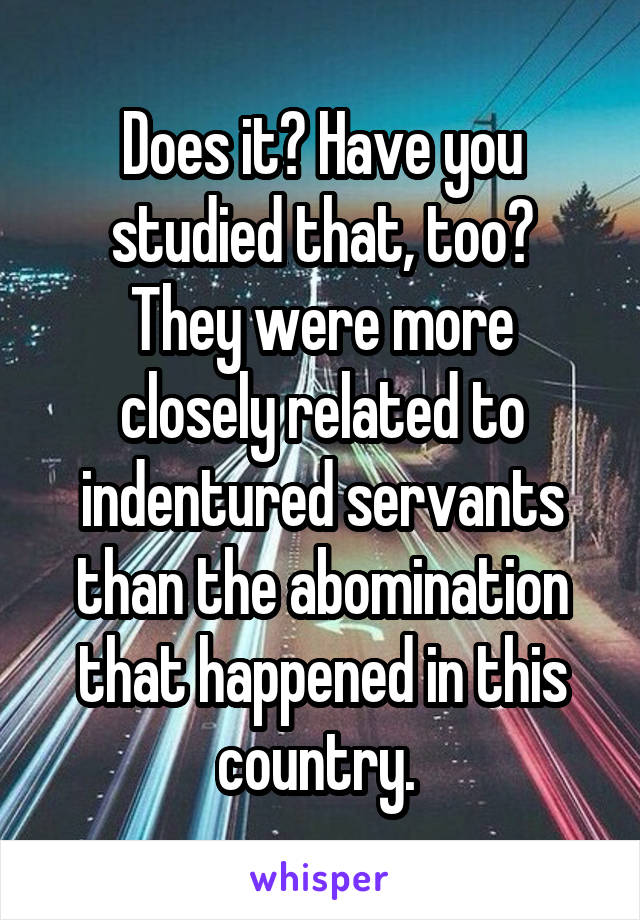 Does it? Have you studied that, too?
They were more closely related to indentured servants than the abomination that happened in this country. 