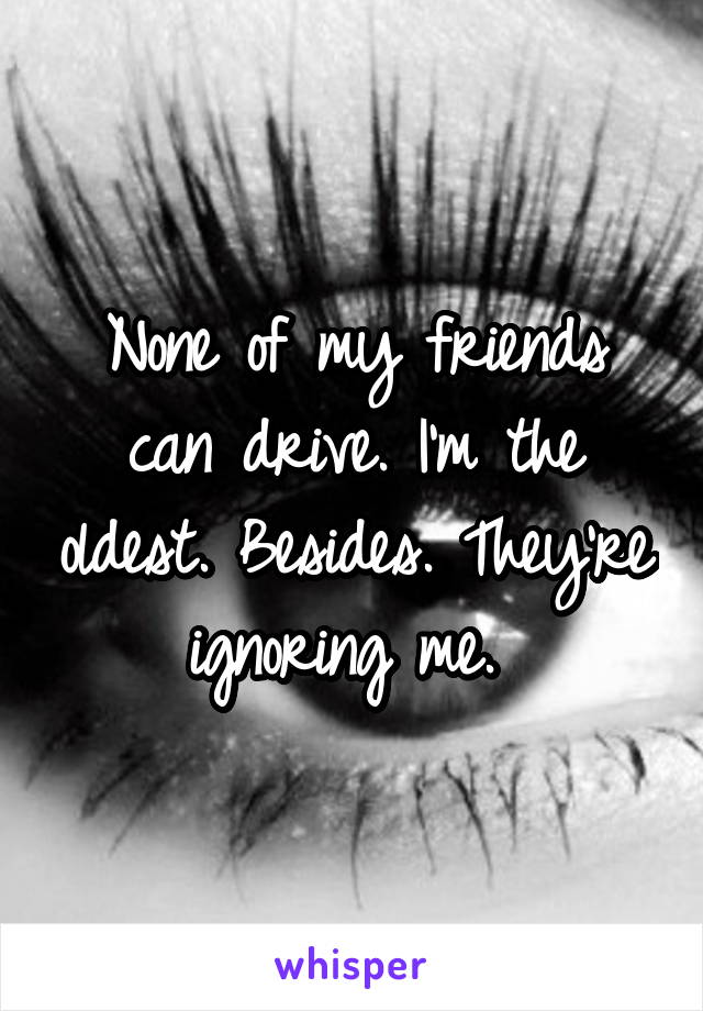 None of my friends can drive. I'm the oldest. Besides. They're ignoring me. 