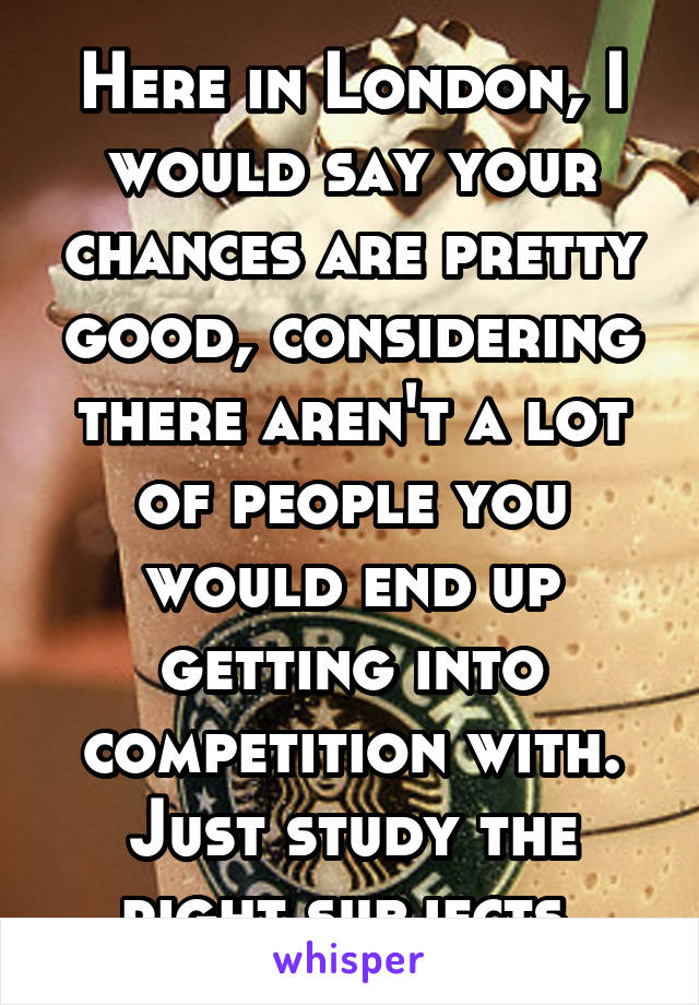 Here in London, I would say your chances are pretty good, considering there aren't a lot of people you would end up getting into competition with. Just study the right subjects.