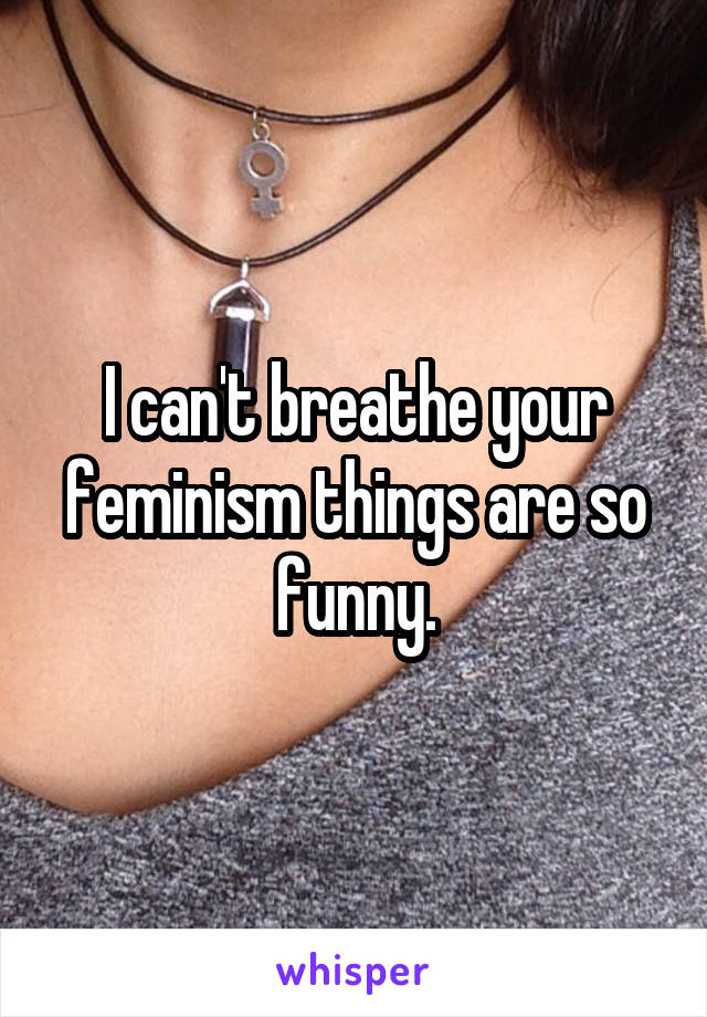 I can't breathe your feminism things are so funny.