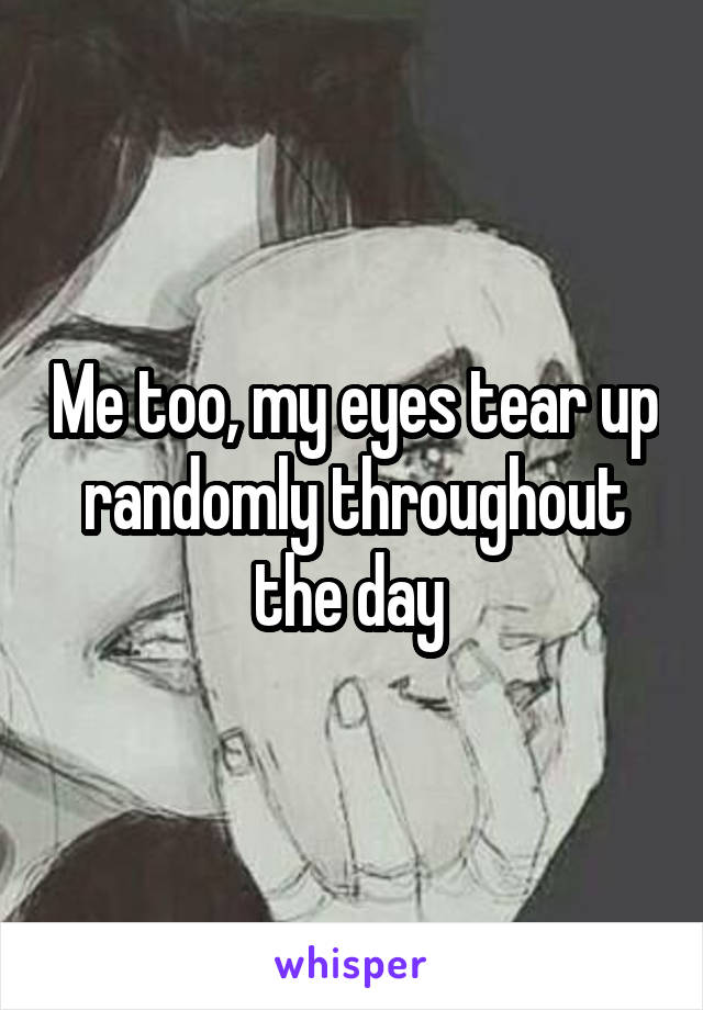 Me too, my eyes tear up randomly throughout the day 