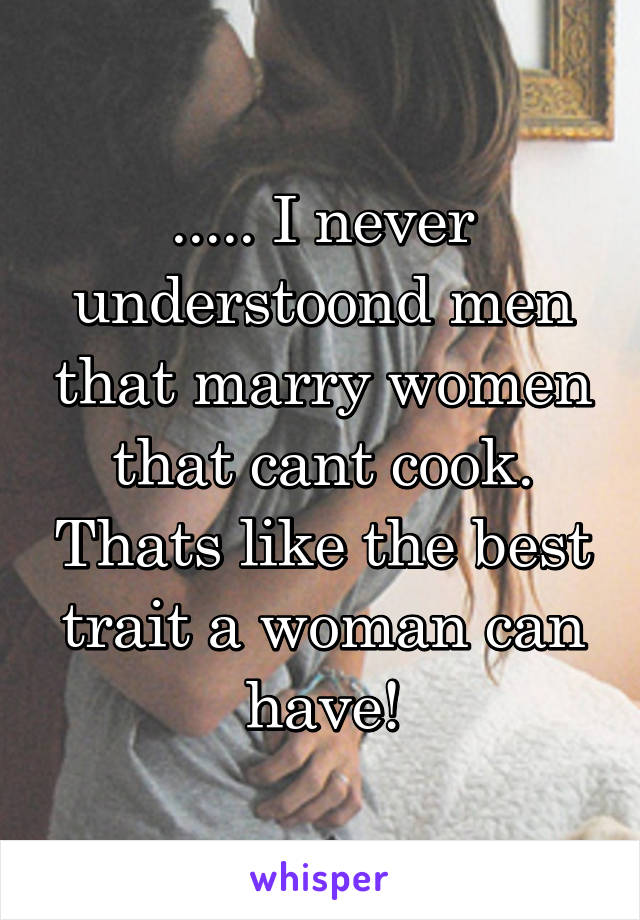 ..... I never understoond men that marry women that cant cook. Thats like the best trait a woman can have!