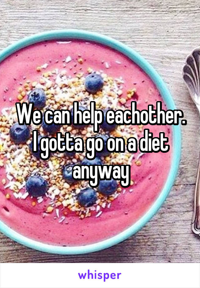 We can help eachother. I gotta go on a diet anyway