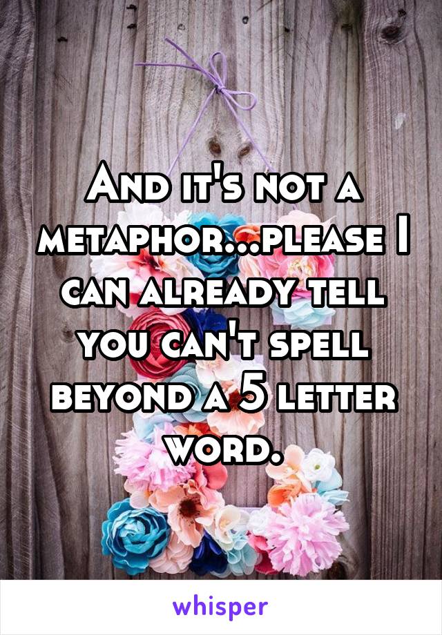 And it's not a metaphor...please I can already tell you can't spell beyond a 5 letter word.