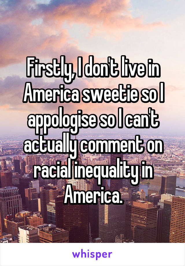 Firstly, I don't live in America sweetie so I appologise so I can't actually comment on racial inequality in America.