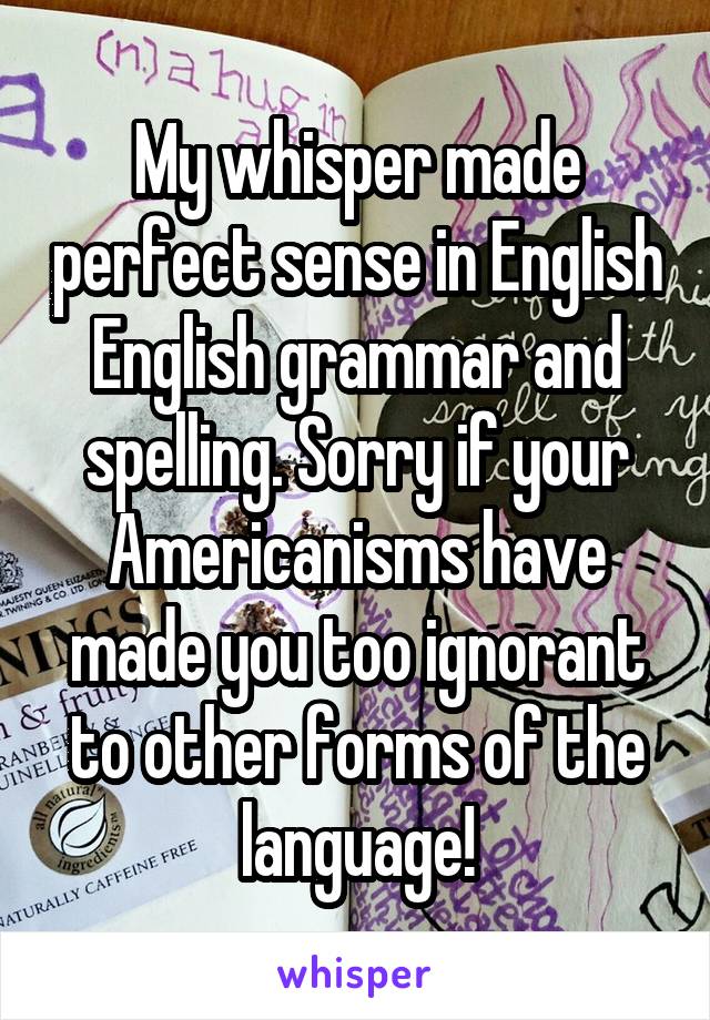 My whisper made perfect sense in English English grammar and spelling. Sorry if your Americanisms have made you too ignorant to other forms of the language!