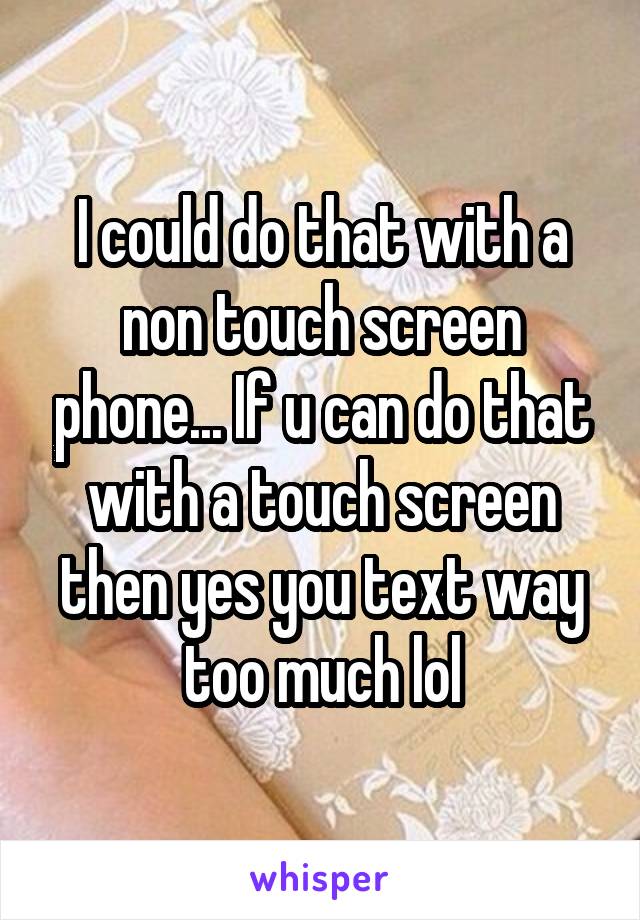 I could do that with a non touch screen phone... If u can do that with a touch screen then yes you text way too much lol