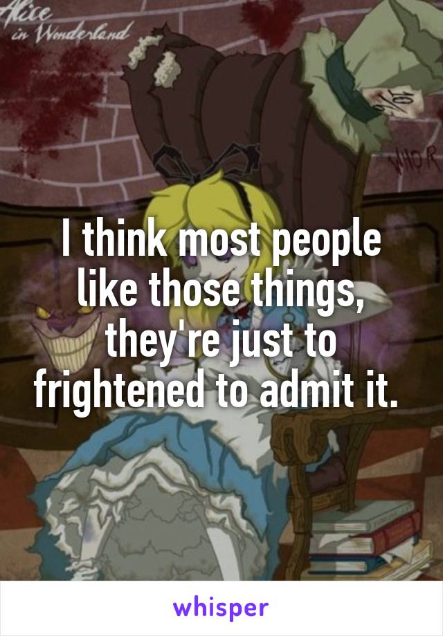 I think most people like those things, they're just to frightened to admit it. 