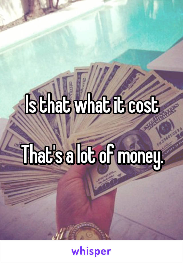 Is that what it cost

That's a lot of money.