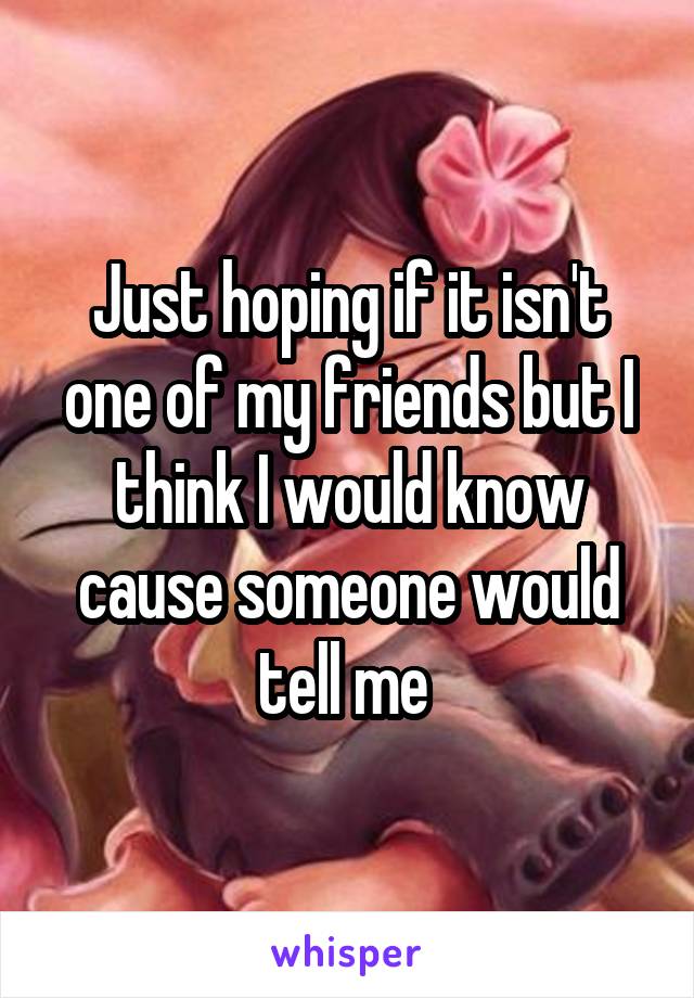 Just hoping if it isn't one of my friends but I think I would know cause someone would tell me 