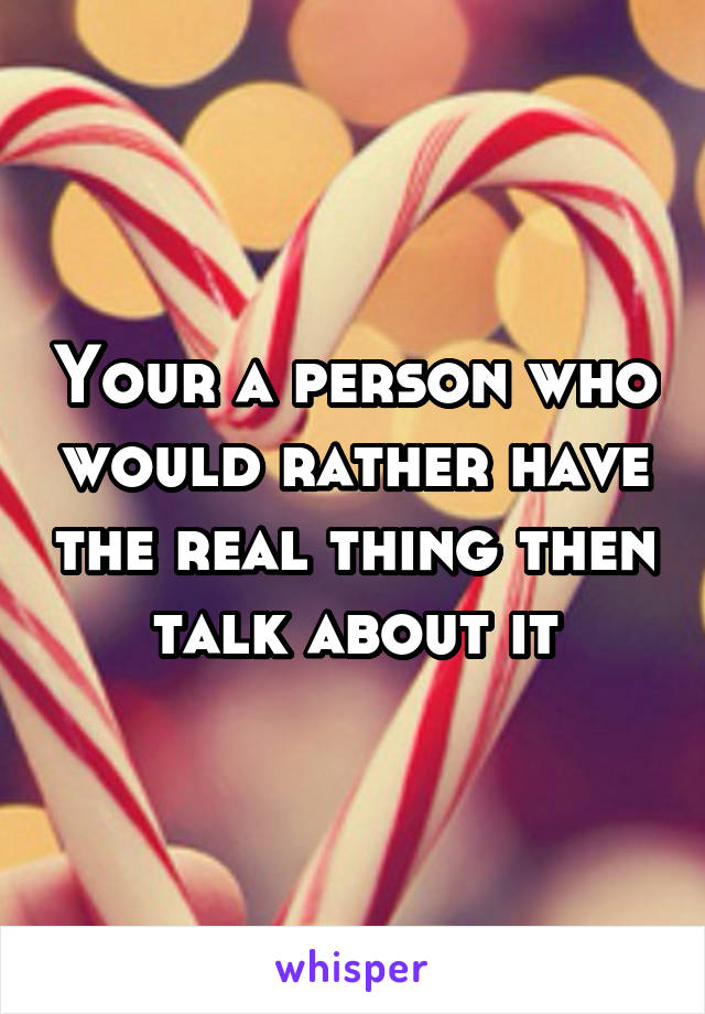 Your a person who would rather have the real thing then talk about it