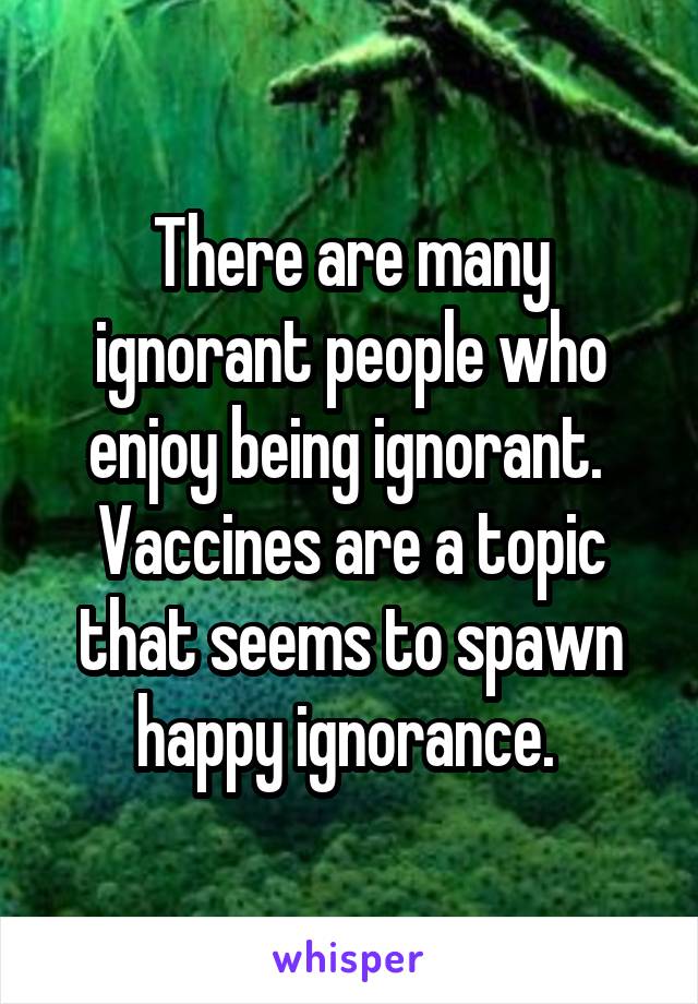 There are many ignorant people who enjoy being ignorant.  Vaccines are a topic that seems to spawn happy ignorance. 