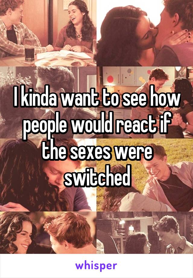 I kinda want to see how people would react if the sexes were switched