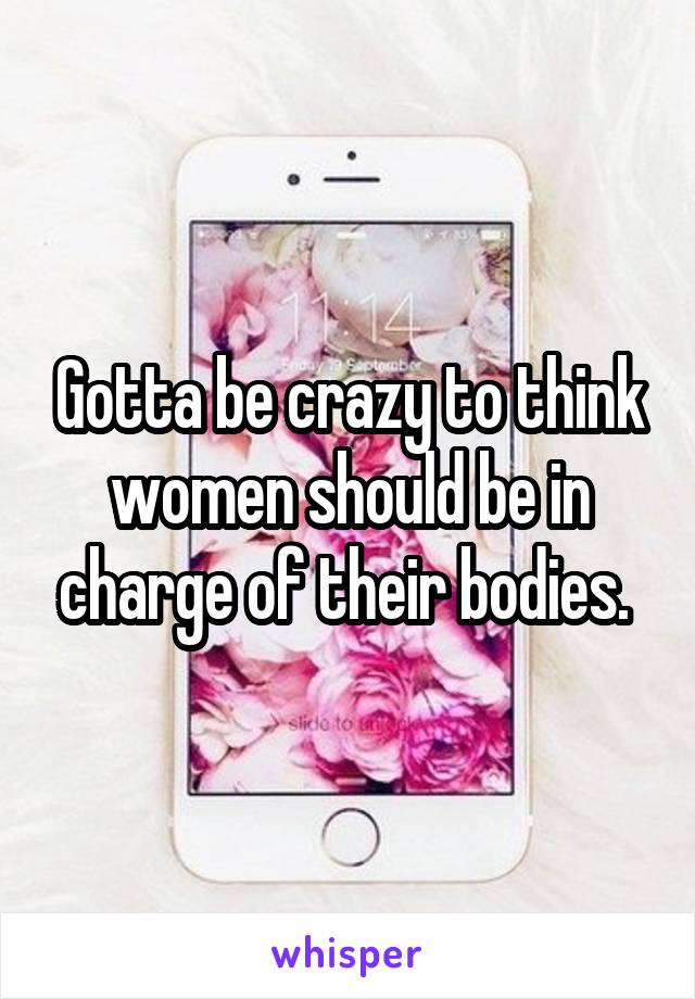 Gotta be crazy to think women should be in charge of their bodies. 