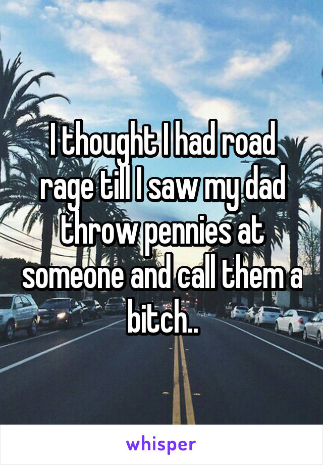 I thought I had road rage till I saw my dad throw pennies at someone and call them a bitch..