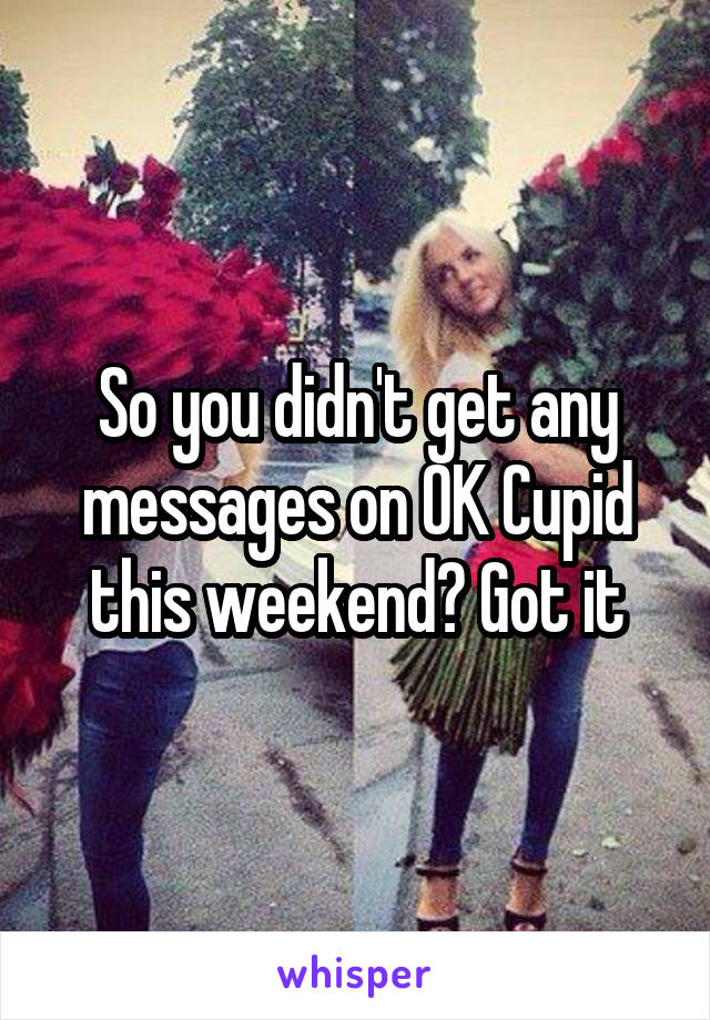 So you didn't get any messages on OK Cupid this weekend? Got it