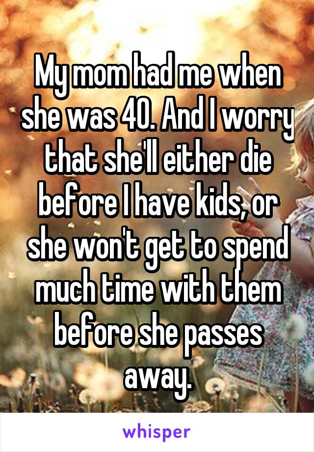 My mom had me when she was 40. And I worry that she'll either die before I have kids, or she won't get to spend much time with them before she passes away.