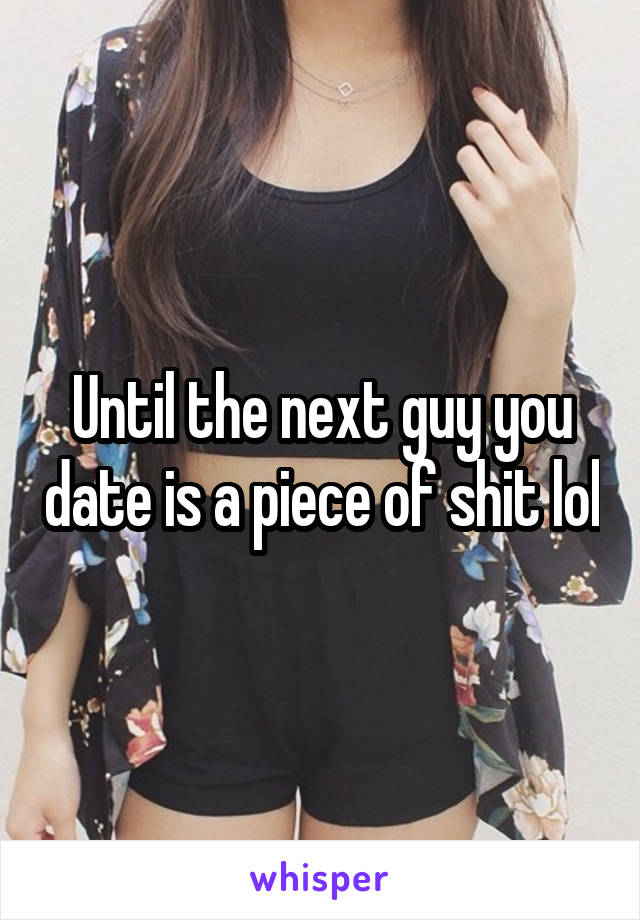 Until the next guy you date is a piece of shit lol