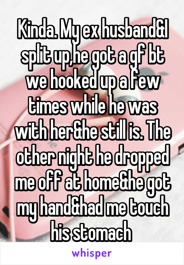 Kinda. My ex husband&I split up,he got a gf bt we hooked up a few times while he was with her&he still is. The other night he dropped me off at home&he got my hand&had me touch his stomach 