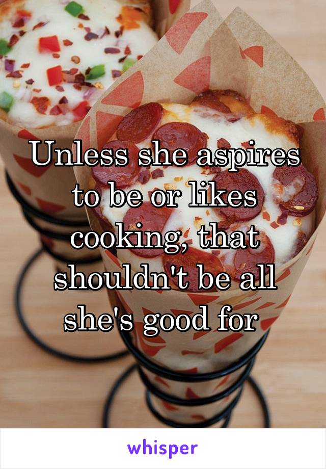 Unless she aspires to be or likes cooking, that shouldn't be all she's good for 